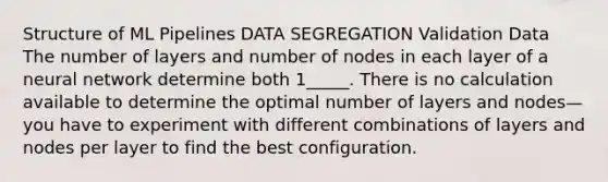 Structure of ML Pipelines DATA SEGREGATION Validation Data The number of layers and number of nodes in each layer of a neural network determine both 1_____. There is no calculation available to determine the optimal number of layers and nodes—you have to experiment with different combinations of layers and nodes per layer to find the best configuration.