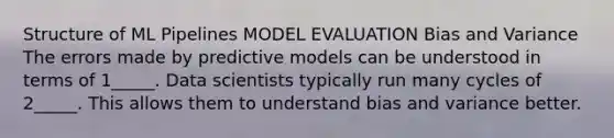 Structure of ML Pipelines MODEL EVALUATION Bias and Variance The errors made by predictive models can be understood in terms of 1_____. Data scientists typically run many cycles of 2_____. This allows them to understand bias and variance better.