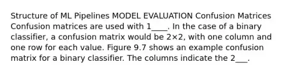 Structure of ML Pipelines MODEL EVALUATION Confusion Matrices Confusion matrices are used with 1____. In the case of a binary classifier, a confusion matrix would be 2×2, with one column and one row for each value. Figure 9.7 shows an example confusion matrix for a binary classifier. The columns indicate the 2___.