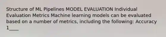 Structure of ML Pipelines MODEL EVALUATION Individual Evaluation Metrics Machine learning models can be evaluated based on a number of metrics, including the following: Accuracy 1____