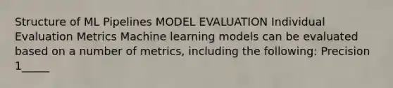 Structure of ML Pipelines MODEL EVALUATION Individual Evaluation Metrics Machine learning models can be evaluated based on a number of metrics, including the following: Precision 1_____