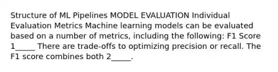 Structure of ML Pipelines MODEL EVALUATION Individual Evaluation Metrics Machine learning models can be evaluated based on a number of metrics, including the following: F1 Score 1_____ There are trade-offs to optimizing precision or recall. The F1 score combines both 2_____.