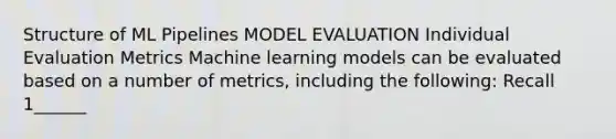 Structure of ML Pipelines MODEL EVALUATION Individual Evaluation Metrics Machine learning models can be evaluated based on a number of metrics, including the following: Recall 1______