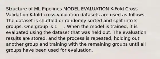 Structure of ML Pipelines MODEL EVALUATION K-Fold Cross Validation K-fold cross-validation datasets are used as follows. The dataset is shuffled or randomly sorted and split into k groups. One group is 1___. When the model is trained, it is evaluated using the dataset that was held out. The evaluation results are stored, and the process is repeated, holding out another group and training with the remaining groups until all groups have been used for evaluation.