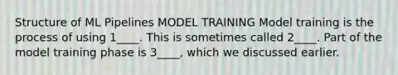 Structure of ML Pipelines MODEL TRAINING Model training is the process of using 1____. This is sometimes called 2____. Part of the model training phase is 3____, which we discussed earlier.