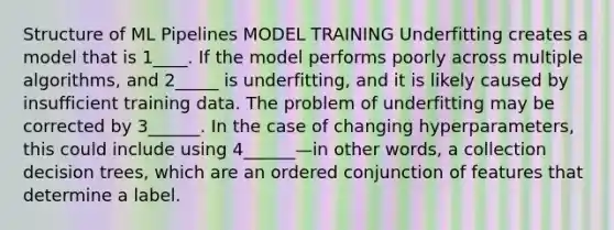 Structure of ML Pipelines MODEL TRAINING Underfitting creates a model that is 1____. If the model performs poorly across multiple algorithms, and 2_____ is underfitting, and it is likely caused by insufficient training data. The problem of underfitting may be corrected by 3______. In the case of changing hyperparameters, this could include using 4______—in other words, a collection decision trees, which are an ordered conjunction of features that determine a label.