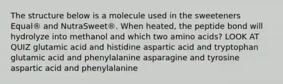 The structure below is a molecule used in the sweeteners Equal® and NutraSweet®. When heated, the peptide bond will hydrolyze into methanol and which two amino acids? LOOK AT QUIZ glutamic acid and histidine aspartic acid and tryptophan glutamic acid and phenylalanine asparagine and tyrosine aspartic acid and phenylalanine