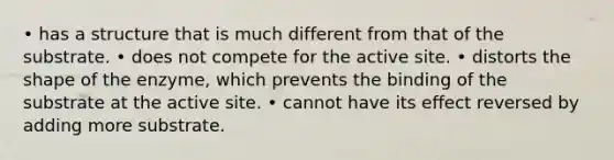 • has a structure that is much different from that of the substrate. • does not compete for the active site. • distorts the shape of the enzyme, which prevents the binding of the substrate at the active site. • cannot have its effect reversed by adding more substrate.