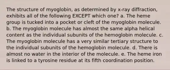 The structure of myoglobin, as determined by x-ray diffraction, exhibits all of the following EXCEPT which one? a. The heme group is tucked into a pocket or cleft of the myoglobin molecule. b. The myoglobin molecule has almost the same alpha helical content as the individual subunits of the hemoglobin molecule. c. The myoglobin molecule has a very similar tertiary structure to the individual subunits of the hemoglobin molecule. d. There is almost no water in the interior of the molecule. e. The heme iron is linked to a tyrosine residue at its fifth coordination position.