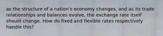 as the structure of a nation's economy changes, and as its trade relationships and balances evolve, the exchange rate itself should change. How do fixed and flexible rates respectively handle this?