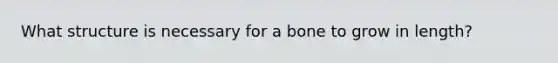 What structure is necessary for a bone to grow in length?