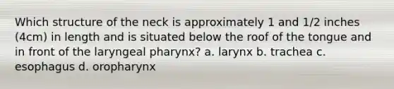 Which structure of the neck is approximately 1 and 1/2 inches (4cm) in length and is situated below the roof of the tongue and in front of the laryngeal pharynx? a. larynx b. trachea c. esophagus d. oropharynx