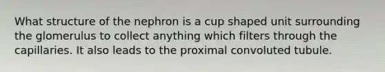 What structure of the nephron is a cup shaped unit surrounding the glomerulus to collect anything which filters through the capillaries. It also leads to the proximal convoluted tubule.