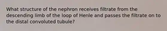 What structure of the nephron receives filtrate from the descending limb of the loop of Henle and passes the filtrate on to the distal convoluted tubule?