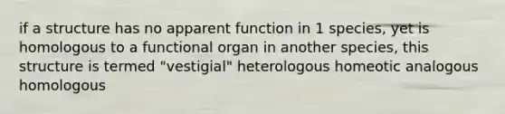 if a structure has no apparent function in 1 species, yet is homologous to a functional organ in another species, this structure is termed "vestigial" heterologous homeotic analogous homologous