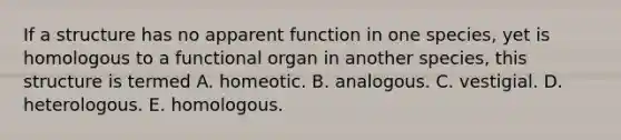 If a structure has no apparent function in one species, yet is homologous to a functional organ in another species, this structure is termed A. homeotic. B. analogous. C. vestigial. D. heterologous. E. homologous.