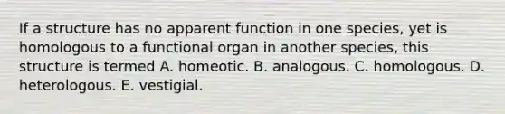 If a structure has no apparent function in one species, yet is homologous to a functional organ in another species, this structure is termed A. homeotic. B. analogous. C. homologous. D. heterologous. E. vestigial.