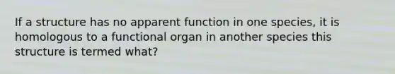 If a structure has no apparent function in one species, it is homologous to a functional organ in another species this structure is termed what?