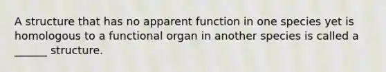 A structure that has no apparent function in one species yet is homologous to a functional organ in another species is called a ______ structure.