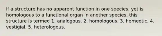 If a structure has no apparent function in one species, yet is homologous to a functional organ in another species, this structure is termed 1. analogous. 2. homologous. 3. homeotic. 4. vestigial. 5. heterologous.