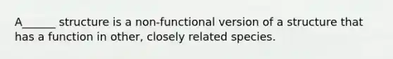 A______ structure is a non-functional version of a structure that has a function in other, closely related species.