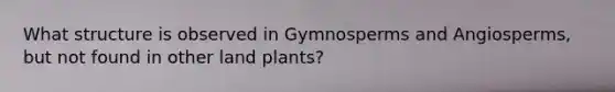 What structure is observed in Gymnosperms and Angiosperms, but not found in other land plants?