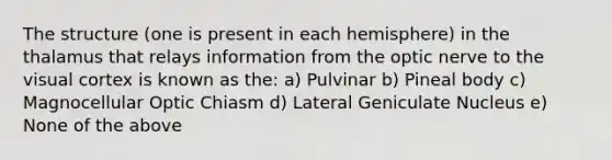 The structure (one is present in each hemisphere) in the thalamus that relays information from the optic nerve to the visual cortex is known as the: a) Pulvinar b) Pineal body c) Magnocellular Optic Chiasm d) Lateral Geniculate Nucleus e) None of the above