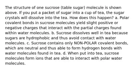 The structure of one sucrose (table sugar) molecule is shown above. If you put a packet of sugar into a cup of tea, the sugar crystals will dissolve into the tea. How does this happen? a. Polar covalent bonds in sucrose molecules yield slight positive or negative charges that interact with the partial charges found within water molecules. b. Sucrose dissolves well in tea because sugars are hydrophobic and thus avoid contact with water molecules. c. Sucrose contains only NON-POLAR covalent bonds, which are neutral and thus able to form hydrogen bonds with water molecules found in tea. d. When put into tea, sucrose molecules form ions that are able to interact with polar water molecules.