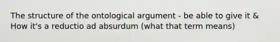 The structure of the ontological argument - be able to give it & How it's a reductio ad absurdum (what that term means)