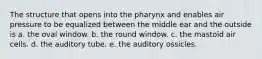 The structure that opens into the pharynx and enables air pressure to be equalized between the middle ear and the outside is a. the oval window. b. the round window. c. the mastoid air cells. d. the auditory tube. e. the auditory ossicles.