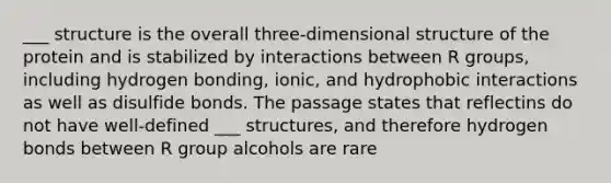 ___ structure is the overall three-dimensional structure of the protein and is stabilized by interactions between R groups, including hydrogen bonding, ionic, and hydrophobic interactions as well as disulfide bonds. The passage states that reflectins do not have well-defined ___ structures, and therefore hydrogen bonds between R group alcohols are rare