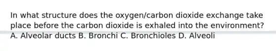 In what structure does the​ oxygen/carbon dioxide exchange take place before the carbon dioxide is exhaled into the​ environment? A. Alveolar ducts B. Bronchi C. Bronchioles D. Alveoli