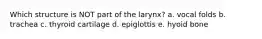Which structure is NOT part of the larynx? a. vocal folds b. trachea c. thyroid cartilage d. epiglottis e. hyoid bone