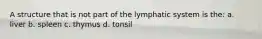 A structure that is not part of the lymphatic system is the: a. liver b. spleen c. thymus d. tonsil