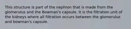 This structure is part of the nephron that is made from the glomerulus and the Bowman's capsule. It is the filtration unit of the kidneys where all filtration occurs between the glomerulus and bowman's capsule.