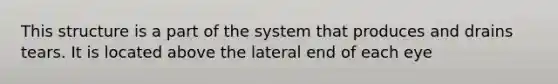 This structure is a part of the system that produces and drains tears. It is located above the lateral end of each eye