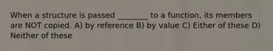 When a structure is passed ________ to a function, its members are NOT copied. A) by reference B) by value C) Either of these D) Neither of these