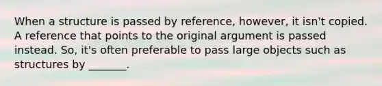 When a structure is passed by reference, however, it isn't copied. A reference that points to the original argument is passed instead. So, it's often preferable to pass large objects such as structures by _______.