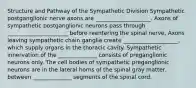 Structure and Pathway of the Sympathetic Division Sympathetic postganglionic nerve axons are ____________________. Axons of sympathetic postganglionic neurons pass through ______________________ before reentering the spinal nerve, Axons leaving sympathetic chain ganglia create ____________________, which supply organs in the thoracic cavity. Sympathetic innervation of the ______________ consists of preganglionic neurons only. The cell bodies of sympathetic preganglionic neurons are in the lateral horns of the spinal gray matter, between ______________ segments of the spinal cord.