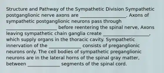 Structure and Pathway of the Sympathetic Division Sympathetic postganglionic nerve axons are ____________________. Axons of sympathetic postganglionic neurons pass through ______________________ before reentering the spinal nerve, Axons leaving sympathetic chain ganglia create ____________________, which supply organs in the thoracic cavity. Sympathetic innervation of the ______________ consists of preganglionic neurons only. The cell bodies of sympathetic preganglionic neurons are in the lateral horns of the spinal gray matter, between ______________ segments of <a href='https://www.questionai.com/knowledge/kkAfzcJHuZ-the-spinal-cord' class='anchor-knowledge'>the spinal cord</a>.