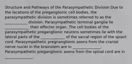 Structure and Pathways of the Parasympathetic Division Due to the locations of the preganglionic cell bodies, the parasympathetic division is sometimes referred to as the ____________ division. Parasympathetic terminal ganglia lie _____________ their effector organ. The cell bodies of the parasympathetic preganglionic neurons sometimes lie with the lateral parts of the _____________ of the sacral region of the spianl cord. Parasympathetic pregnanglionic axons from the cranial nerve nuclei in the brainstem are in _______________. Parasympathetic preganglionic axons from the spinal cord are in _______________.