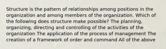 Structure is the pattern of relationships among positions in the organization and among members of the organization. Which of the following does structure make possible? The planning, organizing, directing and controlling of the activities of the organization The application of the process of management The creation of a framework of order and command All of the above