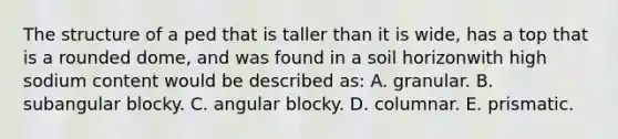 The structure of a ped that is taller than it is wide, has a top that is a rounded dome, and was found in a soil horizonwith high sodium content would be described as: A. granular. B. subangular blocky. C. angular blocky. D. columnar. E. prismatic.