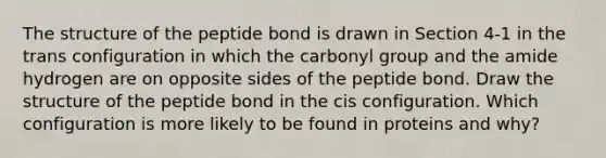 The structure of the peptide bond is drawn in Section 4-1 in the trans configuration in which the carbonyl group and the amide hydrogen are on opposite sides of the peptide bond. Draw the structure of the peptide bond in the cis configuration. Which configuration is more likely to be found in proteins and why?