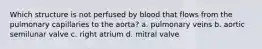 Which structure is not perfused by blood that flows from the pulmonary capillaries to the aorta? a. pulmonary veins b. aortic semilunar valve c. right atrium d. mitral valve