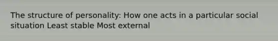 The structure of personality: How one acts in a particular social situation Least stable Most external