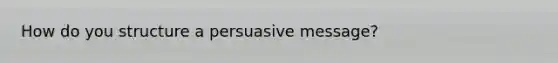 How do you structure a persuasive message?