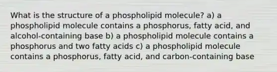 What is the structure of a phospholipid molecule? a) a phospholipid molecule contains a phosphorus, fatty acid, and alcohol-containing base b) a phospholipid molecule contains a phosphorus and two fatty acids c) a phospholipid molecule contains a phosphorus, fatty acid, and carbon-containing base