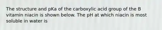 The structure and pKa of the carboxylic acid group of the B vitamin niacin is shown below. The pH at which niacin is most soluble in water is