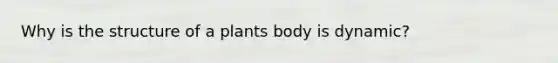 Why is the structure of a plants body is dynamic?